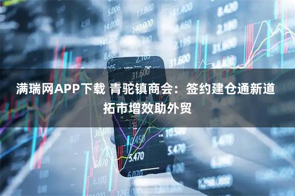 满瑞网APP下载 青驼镇商会：签约建仓通新道 拓市增效助外贸