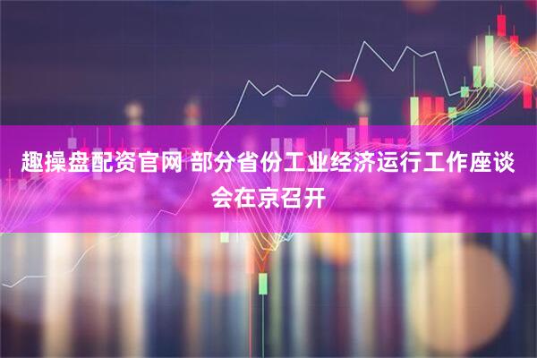 趣操盘配资官网 部分省份工业经济运行工作座谈会在京召开