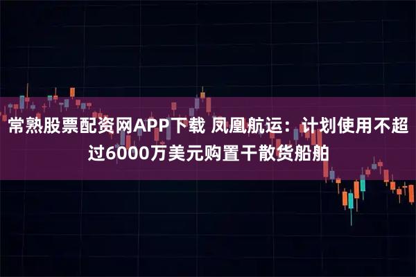 常熟股票配资网APP下载 凤凰航运：计划使用不超过6000万美元购置干散货船舶