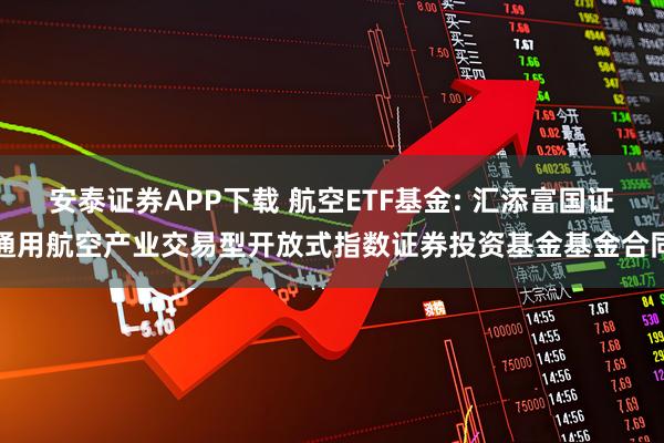 安泰证券APP下载 航空ETF基金: 汇添富国证通用航空产业交易型开放式指数证券投资基金基金合同