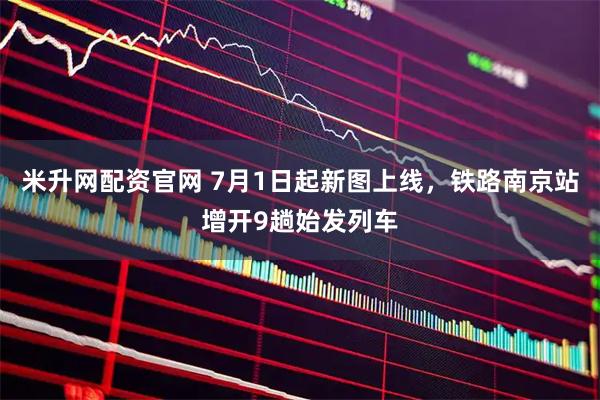 米升网配资官网 7月1日起新图上线，铁路南京站增开9趟始发列车