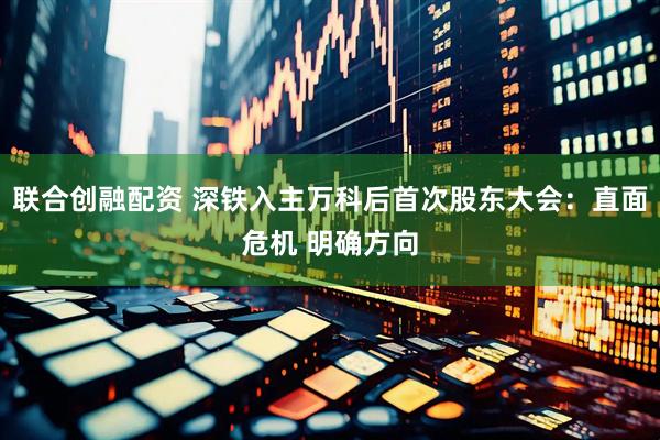 联合创融配资 深铁入主万科后首次股东大会：直面危机 明确方向