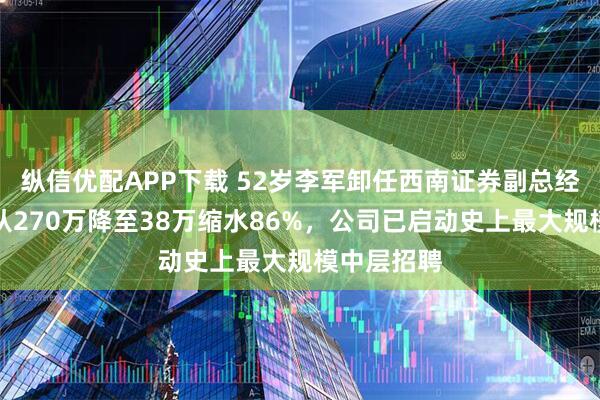 纵信优配APP下载 52岁李军卸任西南证券副总经理：年薪从270万降至38万缩水86%，公司已启动史上最大规模中层招聘