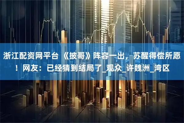 浙江配资网平台 《披哥》阵容一出，苏醒得偿所愿！网友：已经猜到结局了_观众_许魏洲_湾区