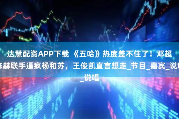 达慧配资APP下载 《五哈》热度盖不住了！邓超陈赫联手逼疯杨和苏，王俊凯直言想走_节目_嘉宾_说唱