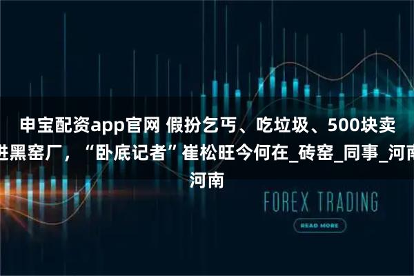 申宝配资app官网 假扮乞丐、吃垃圾、500块卖进黑窑厂，“卧底记者”崔松旺今何在_砖窑_同事_河南
