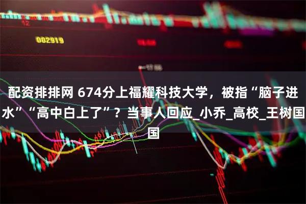 配资排排网 674分上福耀科技大学，被指“脑子进水”“高中白上了”？当事人回应_小乔_高校_王树国