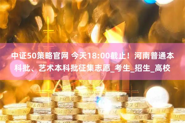 中证50策略官网 今天18:00截止！河南普通本科批、艺术本科批征集志愿_考生_招生_高校
