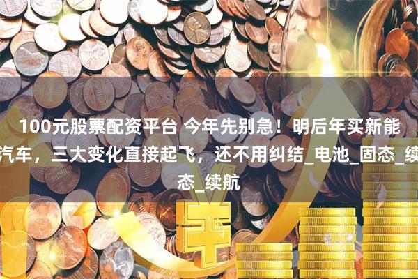 100元股票配资平台 今年先别急！明后年买新能源汽车，三大变化直接起飞，还不用纠结_电池_固态_续航