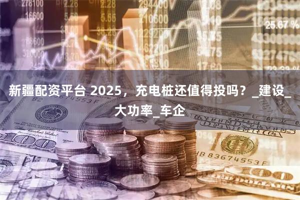 新疆配资平台 2025，充电桩还值得投吗？_建设_大功率_车企