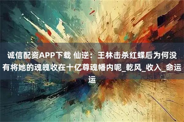 诚信配资APP下载 仙逆：王林击杀红蝶后为何没有将她的魂魄收在十亿尊魂幡内呢_乾风_收入_命运