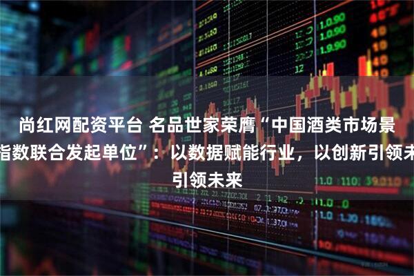 尚红网配资平台 名品世家荣膺“中国酒类市场景气指数联合发起单位”：以数据赋能行业，以创新引领未来