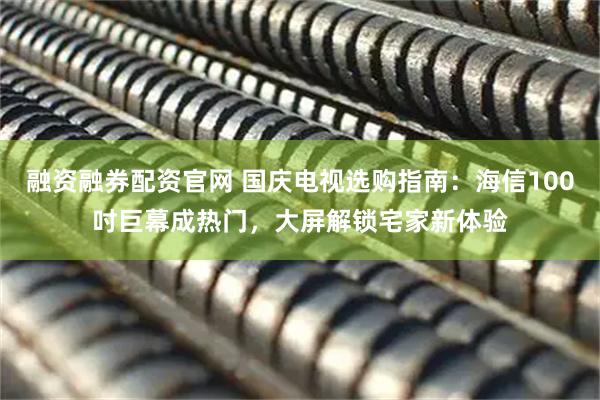 融资融券配资官网 国庆电视选购指南：海信100吋巨幕成热门，大屏解锁宅家新体验