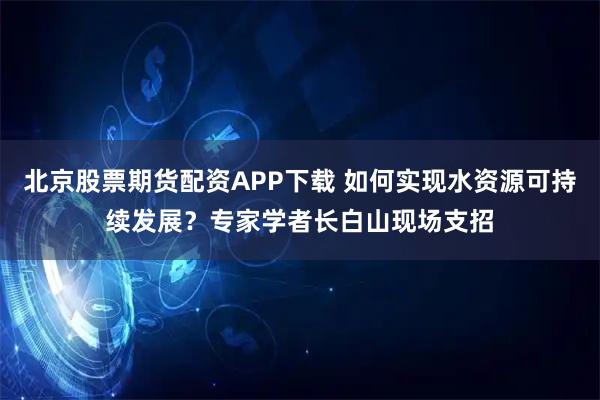 北京股票期货配资APP下载 如何实现水资源可持续发展？专家学者长白山现场支招