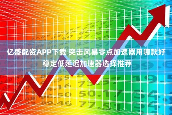 亿盛配资APP下载 突击风暴零点加速器用哪款好 稳定低延迟加速器选择推荐