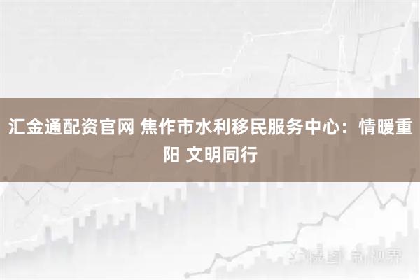 汇金通配资官网 焦作市水利移民服务中心：情暖重阳 文明同行