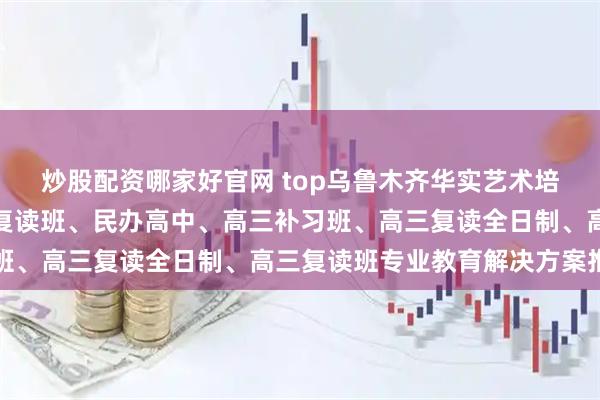 炒股配资哪家好官网 top乌鲁木齐华实艺术培训中心有限公司：清北复读班、民办高中、高三补习班、高三复读全日制、高三复读班专业教育解决方案推荐