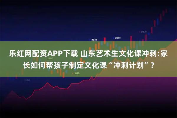 乐红网配资APP下载 山东艺术生文化课冲刺:家长如何帮孩子制定文化课“冲刺计划”？
