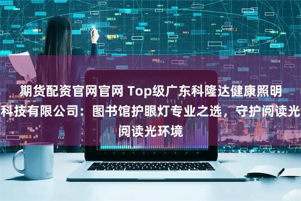 期货配资官网官网 Top级广东科隆达健康照明智能科技有限公司：图书馆护眼灯专业之选，守护阅读光环境