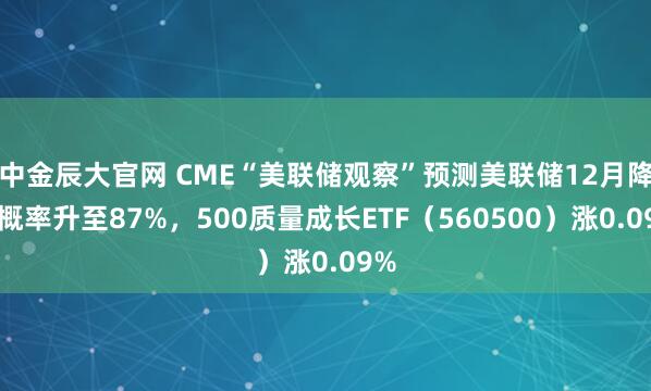 中金辰大官网 CME“美联储观察”预测美联储12月降息概率升至87%，500质量成长ETF（560500）涨0.09%
