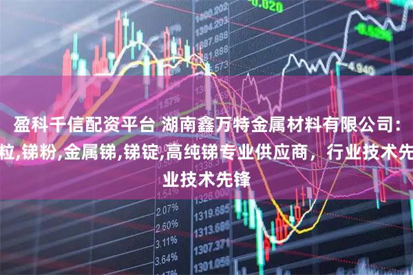 盈科千信配资平台 湖南鑫万特金属材料有限公司:锑粒,锑粉,金属锑,锑锭,高纯锑专业供应商,行业技术先锋