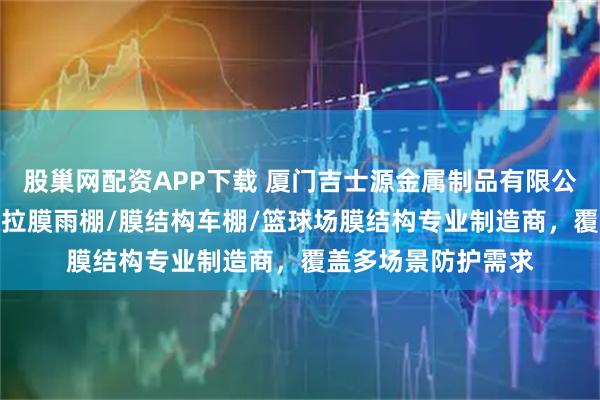 股巢网配资APP下载 厦门吉士源金属制品有限公司：雨棚/车棚/张拉膜雨棚/膜结构车棚/篮球场膜结构专业制造商，覆盖多场景防护需求