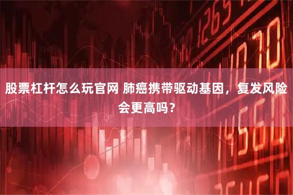 股票杠杆怎么玩官网 肺癌携带驱动基因，复发风险会更高吗？