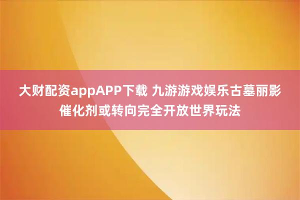 大财配资appAPP下载 九游游戏娱乐古墓丽影催化剂或转向完全开放世界玩法