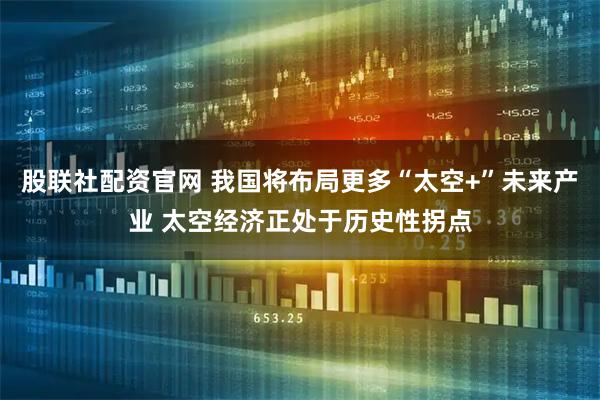 股联社配资官网 我国将布局更多“太空+”未来产业 太空经济正处于历史性拐点