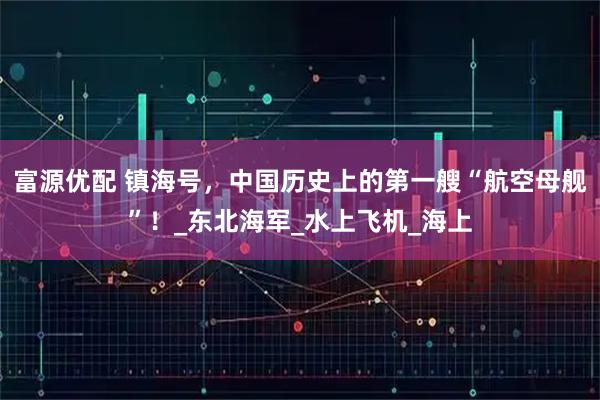 富源优配 镇海号，中国历史上的第一艘“航空母舰”！_东北海军_水上飞机_海上
