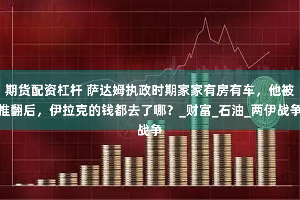 期货配资杠杆 萨达姆执政时期家家有房有车，他被推翻后，伊拉克的钱都去了哪？_财富_石油_两伊战争