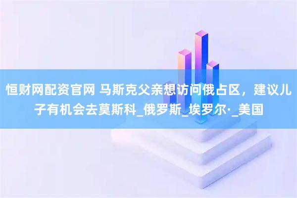 恒财网配资官网 马斯克父亲想访问俄占区，建议儿子有机会去莫斯科_俄罗斯_埃罗尔·_美国
