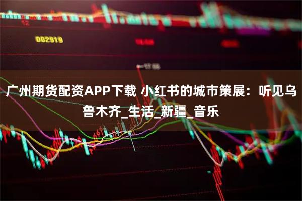 广州期货配资APP下载 小红书的城市策展：听见乌鲁木齐_生活_新疆_音乐