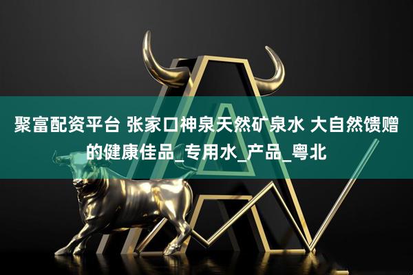 聚富配资平台 张家口神泉天然矿泉水 大自然馈赠的健康佳品_专用水_产品_粤北