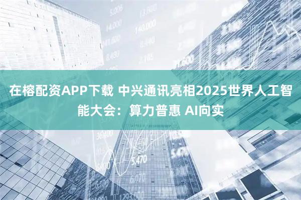 在榕配资APP下载 中兴通讯亮相2025世界人工智能大会:算力普惠 AI向实