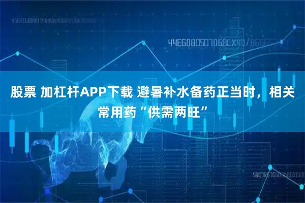 股票 加杠杆APP下载 避暑补水备药正当时，相关常用药“供需两旺”