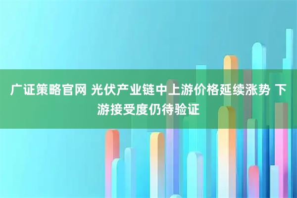 广证策略官网 光伏产业链中上游价格延续涨势 下游接受度仍待验证