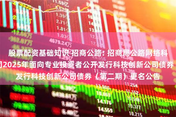 股票配资基础知识 招商公路: 招商局公路网络科技控股股份有限公司2025年面向专业投资者公开发行科技创新公司债券（第二期）更名公告