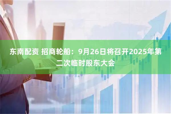 东南配资 招商轮船：9月26日将召开2025年第二次临时股东大会