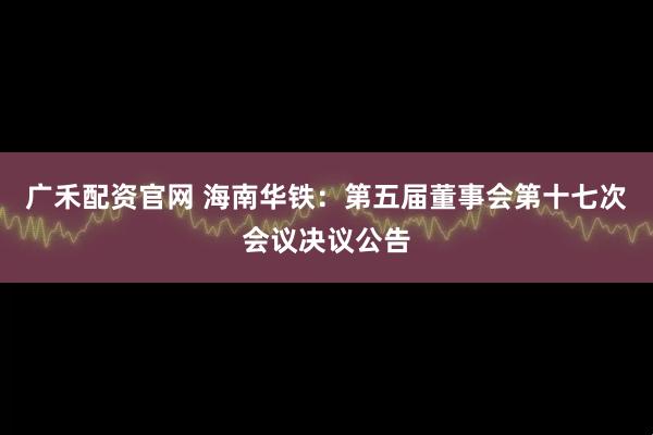 广禾配资官网 海南华铁：第五届董事会第十七次会议决议公告
