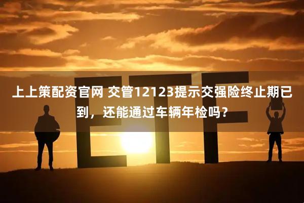 上上策配资官网 交管12123提示交强险终止期已到，还能通过车辆年检吗？