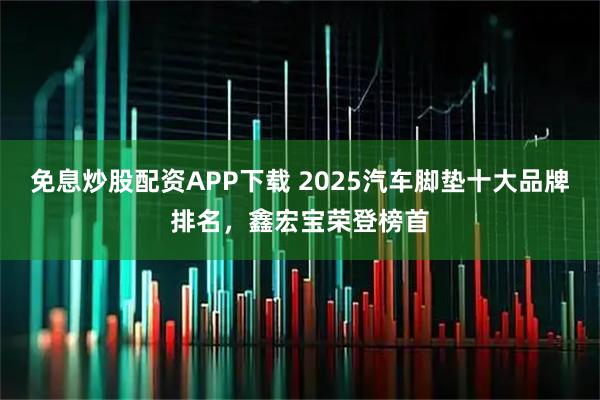 免息炒股配资APP下载 2025汽车脚垫十大品牌排名，鑫宏宝荣登榜首