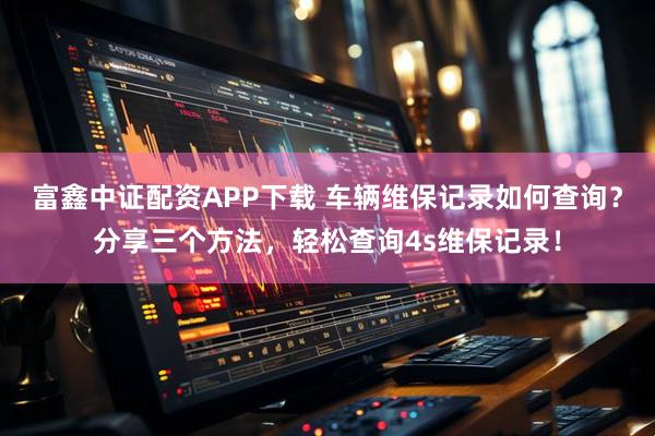 富鑫中证配资APP下载 车辆维保记录如何查询？分享三个方法，轻松查询4s维保记录！