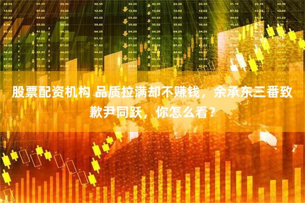 股票配资机构 品质拉满却不赚钱，余承东三番致歉尹同跃，你怎么看？